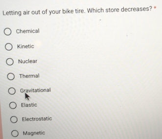 Letting air out of your bike tire. Which store decreases? *
Chemical
Kinetic
Nuclear
Thermal
Gravitational
Elastic
Electrostatic
Magnetic