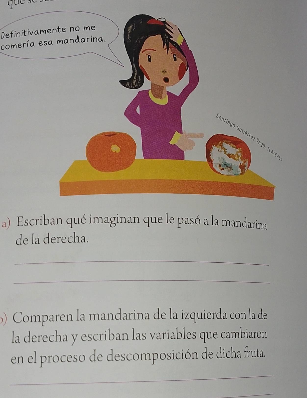 Definitiv 
comería 
a) Escriban qué imaginan que le pasó a la mandarina 
de la derecha. 
_ 
_ 
Comparen la mandarina de la izquierda con la de 
la derecha y escriban las variables que cambiaron 
en el proceso de descomposición de dicha fruta. 
_ 
_