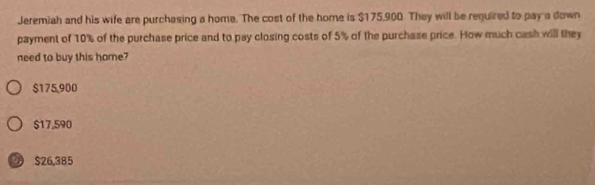 Jeremiah and his wife are purchasing a home. The cost of the home is $175,900. They will be required to pay a down
payment of 10% of the purchase price and to pay closing costs of 5% of the purchase price. How much cash will they
need to buy this home?
$175,900
$17,590
$26,385