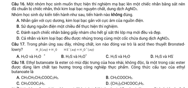 Một nhóm học sinh muốn thực hiện thí nghiệm mạ bạc lên một chiếc nhẫn bằng sắt nên
đã chuấn bị chiếc nhẫn, thỏi kim loại bạc nguyên chất, dung dịch AgNO₃.
Nhóm học sinh dự kiến tiến hành như sau, tiến hành nào không đúng.
A. Nhẫn gần với cực dương, kim loại bạc gắn với cực âm của nguồn điện.
B. Sử dụng nguồn điện một chiều để thực hiện thí nghiệm.
C. Đánh sạch chiếc nhẫn bằng giấy nhám cho hết gỉ sắt thì lớp mạ mới đều và đẹp.
D. Cá nhẫn và kim loại bạc đều được nhúng trong cùng một cốc chứa dung dịch AgNO_3.
Câu 17. Trong phản ứng sau đây, những chất, ion nào đóng vai trò là acid theo thuyết Bronsted-
lowry? H_2S(aq)+H_2O HS^-(aq)+H_3O^+(aq)
A. H_2O và H_3O + B. H_2S và H_3O^+ C. H_2S và H_2O D. H_2S và HS
Câu 18. Ethyl butanoate là ester có mùi đặc trưng của hoa nhài, không độc, là một trong các ester
được dùng làm chất tạo hương trong công nghiệp thực phẩm. Công thức cấu tạo của ethyl
butanoate là
A. CH_3CH_2CH_2COOC_2H_5. B. CH_3COOCH_3.
C. CH_3COOC_2H_5. D. (CH_3)_2CHCOOC_2H_5.