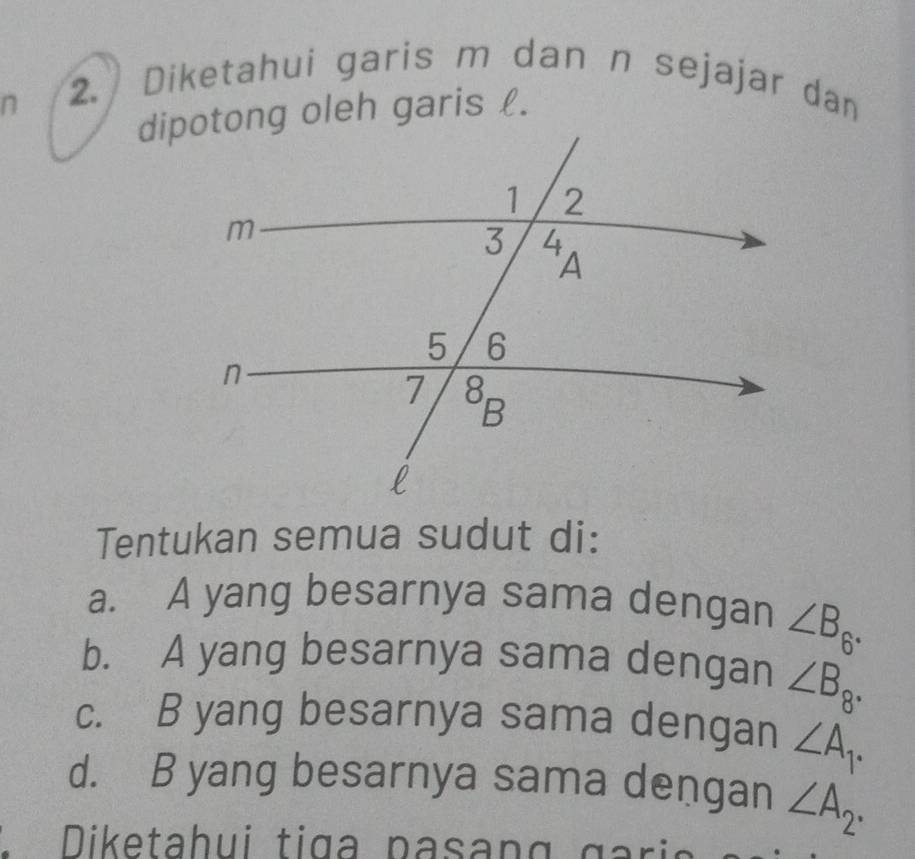 Diketahui garis m dan n sejajar dan
dipotong oleh garis l.
Tentukan semua sudut di:
a. A yang besarnya sama dengan ∠ B_6.
b. A yang besarnya sama dengan ∠ B_8.
c. B yang besarnya sama dengan ∠ A_1.
d. B yang besarnya sama dengan ∠ A_2·
D iketahui tiga  pa s an g    g a ri a