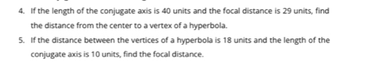 If the length of the conjugate axis is 40 units and the focal distance is 29 units, find 
the distance from the center to a vertex of a hyperbola. 
5. If the distance between the vertices of a hyperbola is 18 units and the length of the 
conjugate axis is 10 units, find the focal distance.