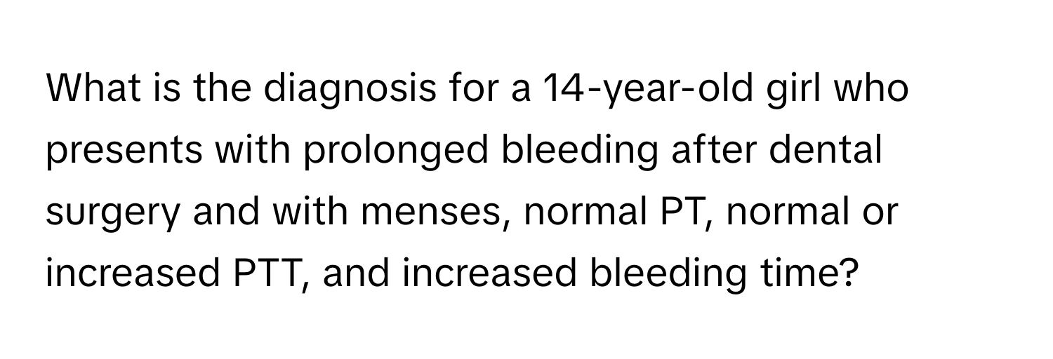 What is the diagnosis for a 14-year-old girl who presents with prolonged bleeding after dental surgery and with menses, normal PT, normal or increased PTT, and increased bleeding time?