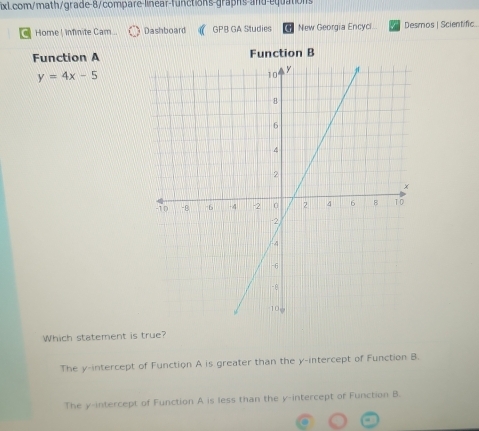 Home ! infinite Cam... Dashboard GPB GA Studies New Georgia Encyci Desmos | Scientific
Function A Function B
y=4x-5
Which statement is true?
The y-intercept of Function A is greater than the y-intercept of Function B.
The y-intercept of Function A is less than the y-intercept of Function B.