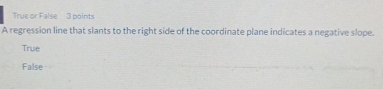 True or False 3 points
A regression line that slants to the right side of the coordinate plane indicates a negative slope.
True
False