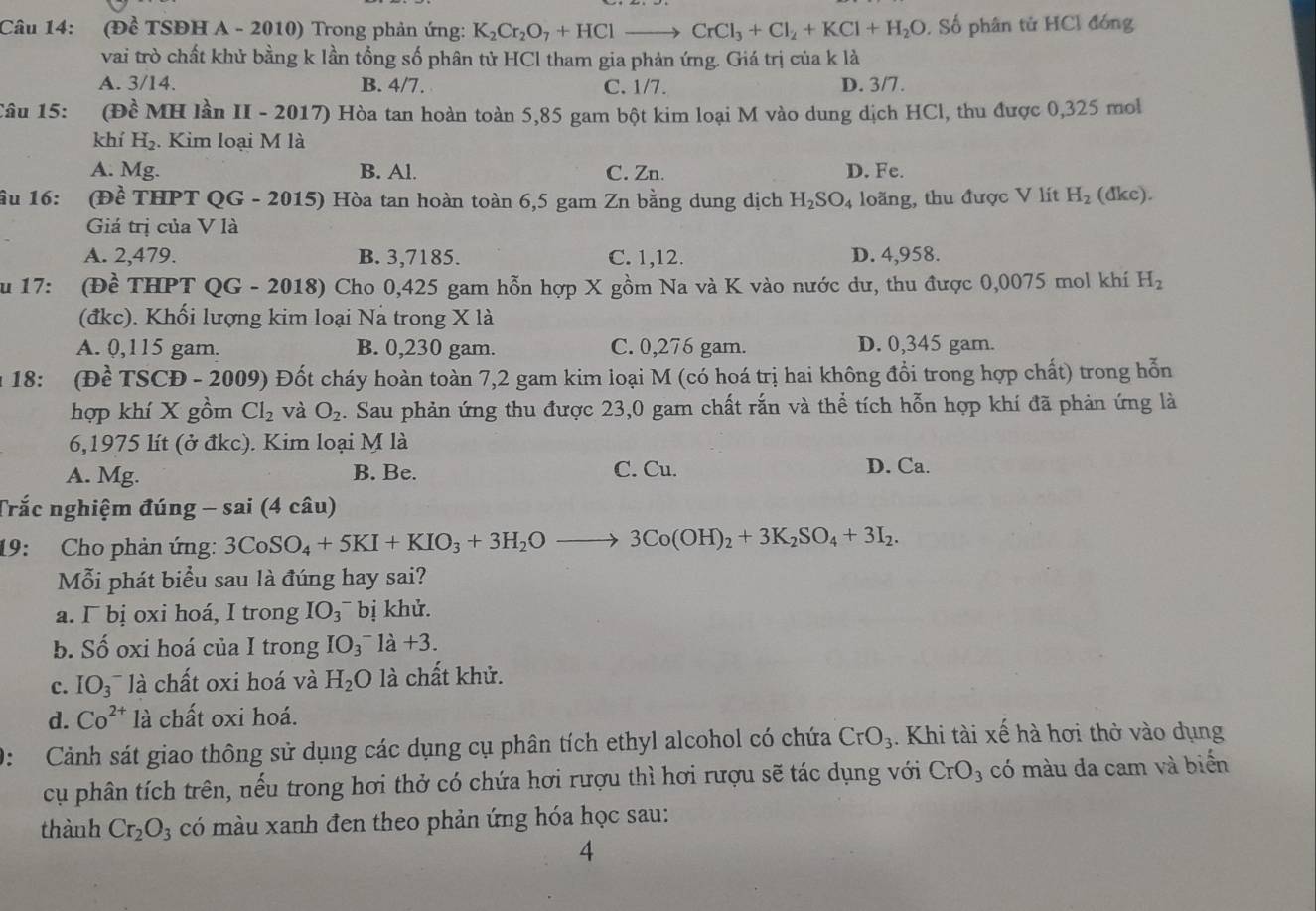 (Đề TSĐH A - 2010) Trong phản ứng: K_2Cr_2O_7+HClto CrCl_3+Cl_2+KCl+H_2O. Số phân tử HCl đóng
vai trò chất khử bằng k lần tổng số phân tử HCl tham gia phản ứng. Giá trị của k là
A. 3/14. B. 4/7. C. 1/7. D. 3/7.
Câu 15: (Đề MH lần II - 2017) Hòa tan hoàn toàn 5,85 gam bột kim loại M vào dung dịch HCl, thu được 0,325 mol
khí H_2. Kim loại M là
A. Mg. B. Al. C. Zn. D. Fe.
âu 16: (Đề THPT QG - 2015) Hòa tan hoàn toàn 6,5 gam Zn bằng dung dịch H_2SO_4 loãng, thu được V lít H_2 (dkc).
Giá trị của V là
A. 2,479. B. 3,7185. C. 1,12. D. 4,958.
Su 17: (Đề THPT QG - 2018) Cho 0,425 gam hỗn hợp X gồm Na và K vào nước dư, thu được 0,0075 mol khí H_2
(đkc). Khối lượng kim loại Nà trong X là
A. 0,115 gam. B. 0,230 gam. C. 0,276 gam. D. 0,345 gam.
n 18: (Đề TSCĐ - 2009) Đốt cháy hoàn toàn 7,2 gam kim loại M (có hoá trị hai không đổi trong hợp chất) trong hỗn
hợp khí X gồm Cl_2 và O_2. Sau phản ứng thu được 23,0 gam chất rắn và thể tích hỗn hợp khí đã phản ứng là
6,1975 lít (ở đkc). Kim loại M là
A. Mg. B. Be. C. Cu. D. Ca.
Trắc nghiệm đúng - sai (4 câu)
19: Cho phản ứng: 3CoSO_4+5KI+KIO_3+3H_2Oto 3Co(OH)_2+3K_2SO_4+3I_2.
Mỗi phát biểu sau là đúng hay sai?
a. Γ bị oxi hoá, I trong IO_3 bị khử.
b. Số oxi hoá của I trong IO_3^- 1dot a+3.
c. IO_3^(- là chất oxi hoá và H_2)O là chất khử.
d. Co^(2+) là chất oxi hoá.
0: Cảnh sát giao thông sử dụng các dụng cụ phân tích ethyl alcohol có chứa CrO_3. Khi tài xế hà hơi thở vào dụng
cụ phân tích trên, nếu trong hơi thở có chứa hơi rượu thì hơi rượu sẽ tác dụng với CrO_3 có màu đa cam và biển
thành Cr_2O_3 có màu xanh đen theo phản ứng hóa học sau:
4