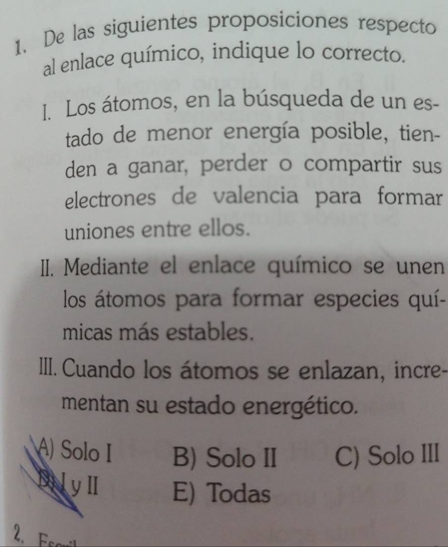 De las siguientes proposiciones respecto
al enlace químico, indique lo correcto.
I. Los átomos, en la búsqueda de un es-
tado de menor energía posible, tien-
den a ganar, perder o compartir sus
electrones de valencia para formar
uniones entre ellos.
II. Mediante el enlace químico se unen
los átomos para formar especies quí-
micas más estables.
IIII. Cuando los átomos se enlazan, incre-
mentan su estado energético.
A) Solo I
B) Solo II C) Solo III
DilylI
E) Todas
2. Escril