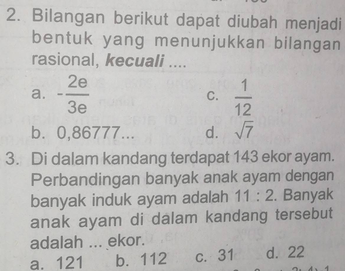 Bilangan berikut dapat diubah menjadi
bentuk yang menunjukkan bilangan
rasional, kecuali ....
a. - 2e/3e  C.  1/12 
b. 0,86777... d. sqrt(7)
3. Di dalam kandang terdapat 143 ekor ayam.
Perbandingan banyak anak ayam dengan
banyak induk ayam adalah 11:2. Banyak
anak ayam di dalam kandang tersebut
adalah ... ekor.
a. 121 b. 112 c. 31 d. 22