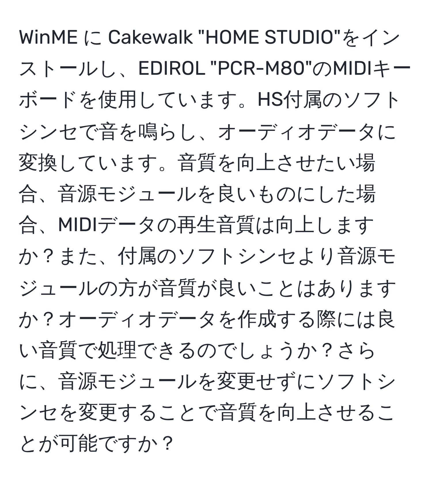 WinME に Cakewalk "HOME STUDIO"をインストールし、EDIROL "PCR-M80"のMIDIキーボードを使用しています。HS付属のソフトシンセで音を鳴らし、オーディオデータに変換しています。音質を向上させたい場合、音源モジュールを良いものにした場合、MIDIデータの再生音質は向上しますか？また、付属のソフトシンセより音源モジュールの方が音質が良いことはありますか？オーディオデータを作成する際には良い音質で処理できるのでしょうか？さらに、音源モジュールを変更せずにソフトシンセを変更することで音質を向上させることが可能ですか？