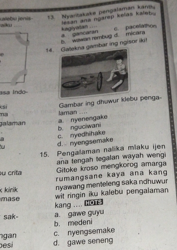 kalebu jenis- 13. Nyaritakake pengalaman kanthi
kagiyatan .... lesan ana ngarep kelas kalebu
aiku .,ì
a. gancaran c. pacelathon
b. wawan rembug d. micara
e 14.gambar ing ngisor iki!
asa Índo-
ksi Gambar ing dhuwur kle penga-
na laman ....
b. nguciwani a. nyenengake
galaman
a
tu
d. nyengsemake c. nyedhihake
15. Pengalaman nalika mlaku ijen
ana tengah tegalan wayah wengi
u crita Gitoke kroso mengkorog amarga
rumangsane kaya ana kang
kirik nyawang menteleng saka ndhuwur
mase wit ringin iku kalebu pengalaman
kang .... HOTS
sak- a. gawe guyu
b. medeni
ngan c. nyengsemake
esi d. gawe seneng