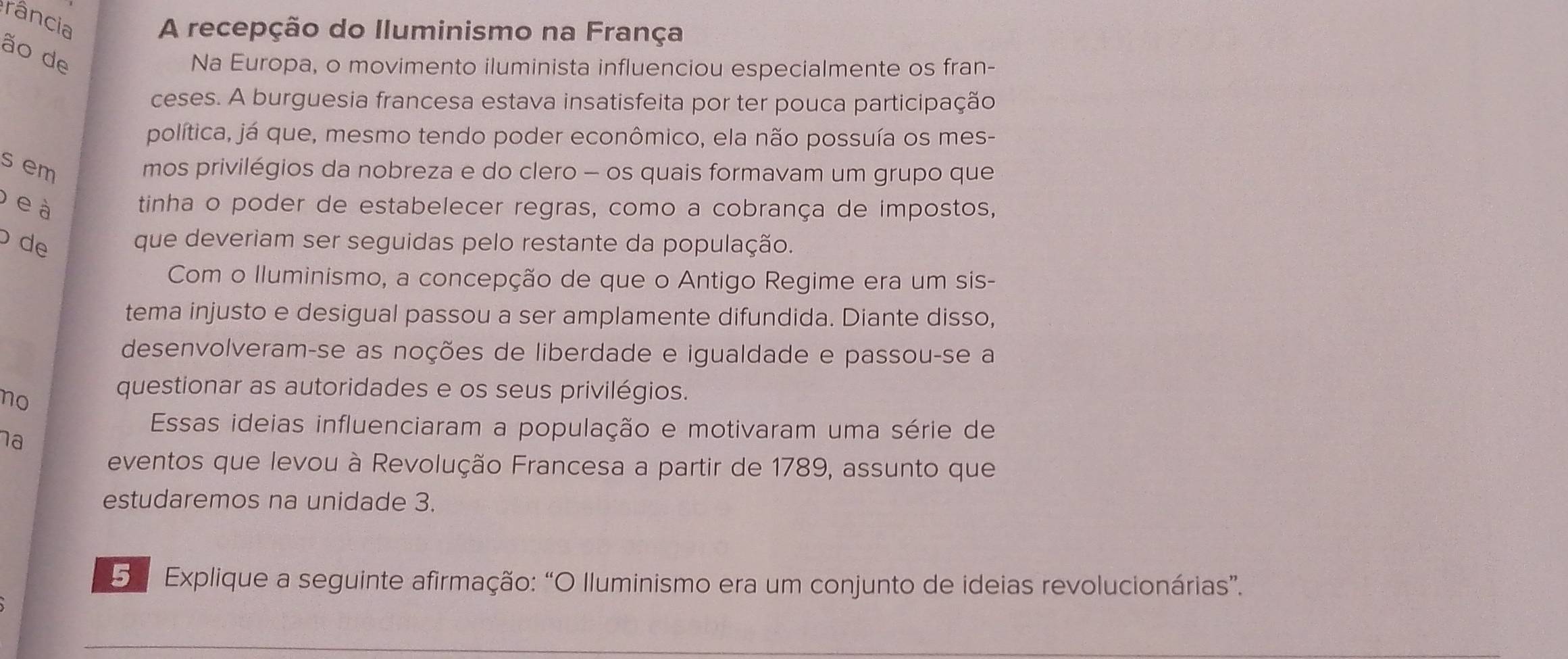 rância 
A recepção do Iluminismo na França 
ão de 
Na Europa, o movimento iluminista influenciou especialmente os fran- 
ceses. A burguesia francesa estava insatisfeita por ter pouca participação 
política, já que, mesmo tendo poder econômico, ela não possuía os mes- 
s em 
mos privilégios da nobreza e do clero - os quais formavam um grupo que 
b e à 
tinha o poder de estabelecer regras, como a cobrança de impostos, 
de que deveriam ser seguidas pelo restante da população. 
Com o lluminismo, a concepção de que o Antigo Regime era um sis- 
tema injusto e desigual passou a ser amplamente difundida. Diante disso, 
desenvolveram-se as noções de liberdade e igualdade e passou-se a 
no 
questionar as autoridades e os seus privilégios. 
Essas ideias influenciaram a população e motivaram uma série de 
na 
eventos que levou à Revolução Francesa a partir de 1789, assunto que 
estudaremos na unidade 3. 
5 Explique a seguinte afirmação: “O lluminismo era um conjunto de ideias revolucionárias”.