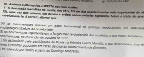 é lismo Xenotobo g) ( ½ ) Culto do lider
III- Assinale a alternativa CORRETA nos itens abaixo:
1- A Revolução Socialista na Rússia, em 1917, foi um dos acontecimentos mais importantes do e
XX, uma vez que colocou em debate a ordem socioeconômica capitalista. Sobre o início do pros
revolucionário, é correto afirmar que:
(A) os mencheviques tiveram um papel fundamental no processo revolucionário por delenter
implantação ditadura do proletariado.
(B) os bolcheviques representavam a facção mais revolucionária dos socialistas, e que foram derrotadios.
mencheviques, na revolução de outubro de 1917.
C) foi estimulado pela participação da Rússia na Primeira Guerra Mundial, o que desencadeou uma sêo
reves e revoltas populares em razão da crise de abastecimento de alimentos.
) foi liderado por Stalin, a partir do Domingo sangrento.