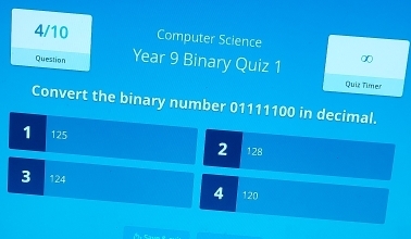 4/10 Computer Science
Question Year 9 Binary Quiz 1 ∞
Quiz Timer
Convert the binary number 01111100 in decimal.
1 125 2 128
3 124 4 120