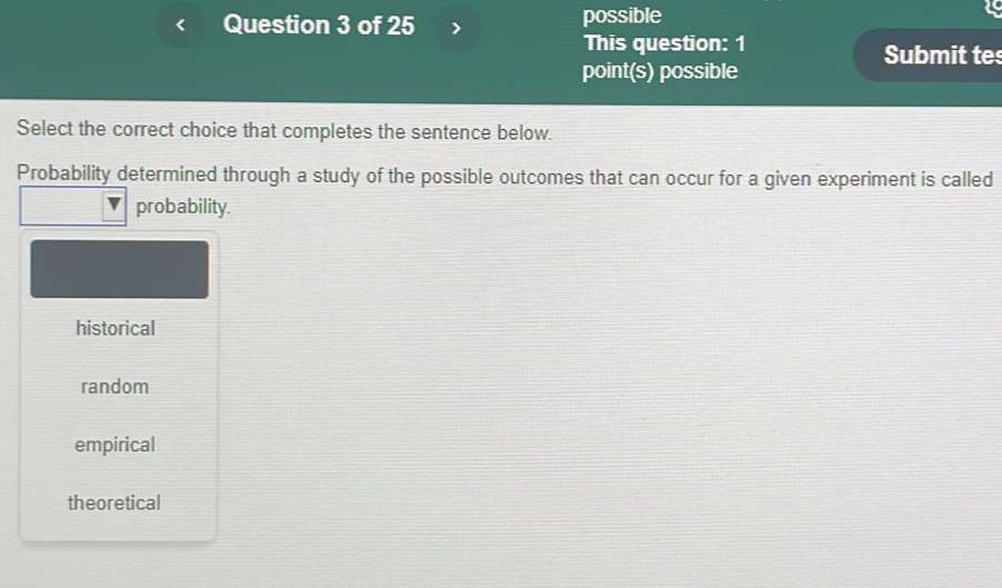 possible
This question: 1 Submit tes
point(s) possible
Select the correct choice that completes the sentence below.
Probability determined through a study of the possible outcomes that can occur for a given experiment is called
probability.
historical
random
empirical
theoretical