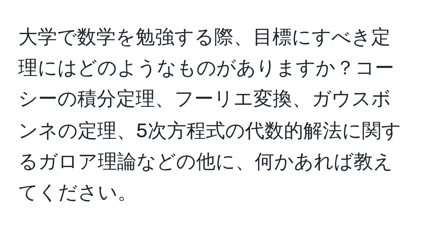 大学で数学を勉強する際、目標にすべき定理にはどのようなものがありますか？コーシーの積分定理、フーリエ変換、ガウスボンネの定理、5次方程式の代数的解法に関するガロア理論などの他に、何かあれば教えてください。