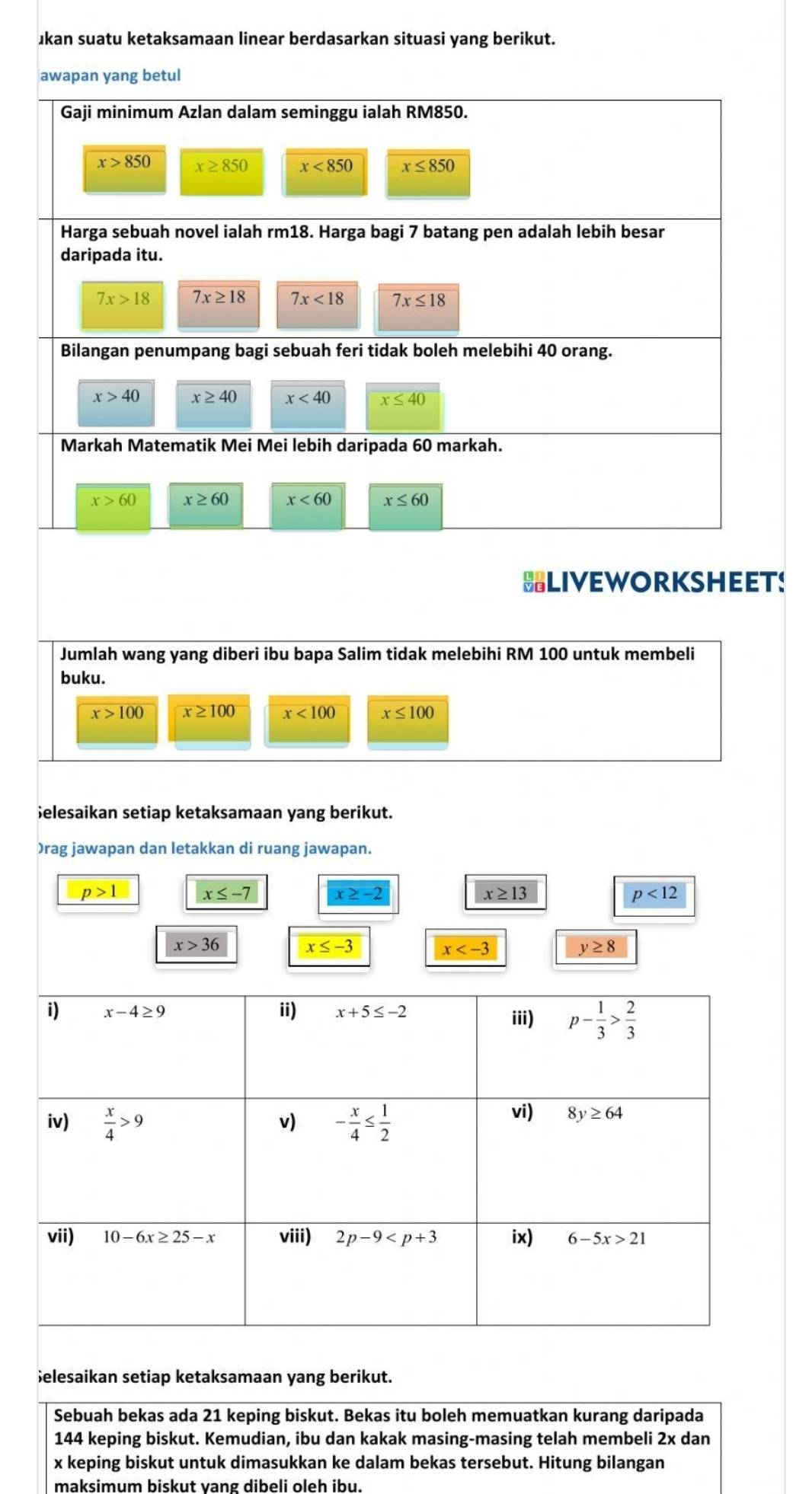 ukan suatu ketaksamaan linear berdasarkan situasi yang berikut.
awapan yang betul
Gaji minimum Azlan dalam seminggu ialah RM850.
x>850 x≥ 850 x<850</tex> x≤ 850
Harga sebuah novel ialah rm18. Harga bagi 7 batang pen adalah lebih besar
daripada itu.
7x>18 7x≥ 18 7x<18</tex> 7x≤ 18
Bilangan penumpang bagi sebuah feri tidak boleh melebihi 40 orang.
x>40 x≥ 40 x<40</tex> x≤ 40
Markah Matematik Mei Mei lebih daripada 60 markah.
x>60 x≥ 60 x<60</tex> x≤ 60
HLIVEWORKSHEET!
Jumlah wang yang diberi ibu bapa Salim tidak melebihi RM 100 untuk membeli
buku.
x>100 x≥ 100 x<100</tex> x≤ 100;elesaikan setiap ketaksamaan yang berikut.
)rag jawapan dan letakkan di ruang jawapan.
p>1
x≤ -7 x≥ -2
x≥ 13
p<12</tex>
x>36 x≤ -3
x
y≥ 8
i) x-4≥ 9 ii) x+5≤ -2
iii) p- 1/3 > 2/3 
iv)  x/4 >9 - x/4 ≤  1/2  vi) 8y≥ 64
v)
vii) 10-6x≥ 25-x viii) 2p-9 ix) 6-5x>21
Selesaikan setiap ketaksamaan yang berikut.
Sebuah bekas ada 21 keping biskut. Bekas itu boleh memuatkan kurang daripada
144 keping biskut. Kemudian, ibu dan kakak masing-masing telah membeli 2x dan
x keping biskut untuk dimasukkan ke dalam bekas tersebut. Hitung bilangan
maksimum biskut vang dibeli oleh ibu.