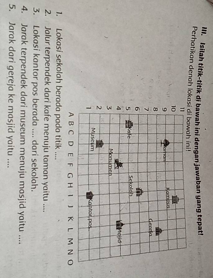 Isilah titik-titik di bawah ini dengan jawaban yang tepat! 
Perhatikan denah lokasi di ba 
1. Lokasi sekolah berada pada titik .... 
2. Jalur terpendek dari kafe menuju taman yaitu .... 
3. Lokasi kantor pos berada .... dari sekolah. 
4. Jarak terpendek dari museum menuju masjid yaitu .... 
5. Jarak dari gereja ke masjid yaitu ....