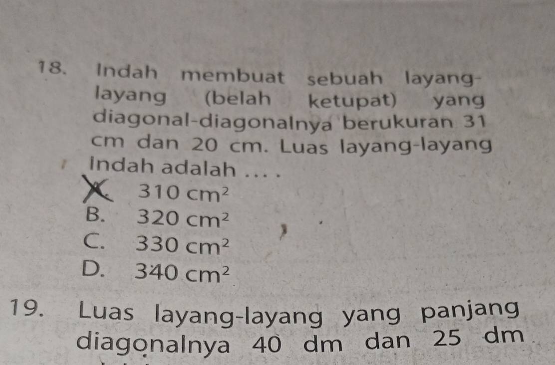 Indah membuat sebuah layang-
layang (belah ketupat) yang
diagonal-diagonalnya berukuran 31
cm dan 20 cm. Luas layang-layang
indah adalah ... .
310cm^2
B. 320cm^2
C. 330cm^2
D. 340cm^2
19. Luas layang-layang yang panjang
diagonalnya 40 dm dan 25 dm