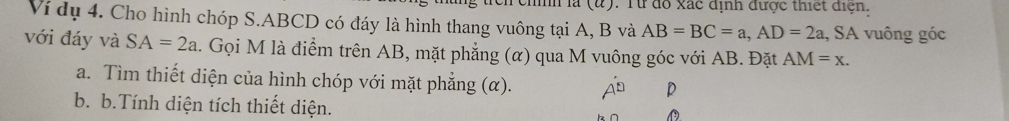 Từ đổ xác dịnh được thiết điện. 
Ví dụ 4. Cho hình chóp S. ABCD có đáy là hình thang vuông tại A, B và AB=BC=a, AD=2a , SA vuông góc 
với đáy và SA=2a 1. Gọi M là điểm trên AB, mặt phẳng (α) qua M vuông góc với AB. Đặt AM=x. 
a. Tìm thiết diện của hình chóp với mặt phẳng (α).
P
b. b.Tính diện tích thiết diện.
D