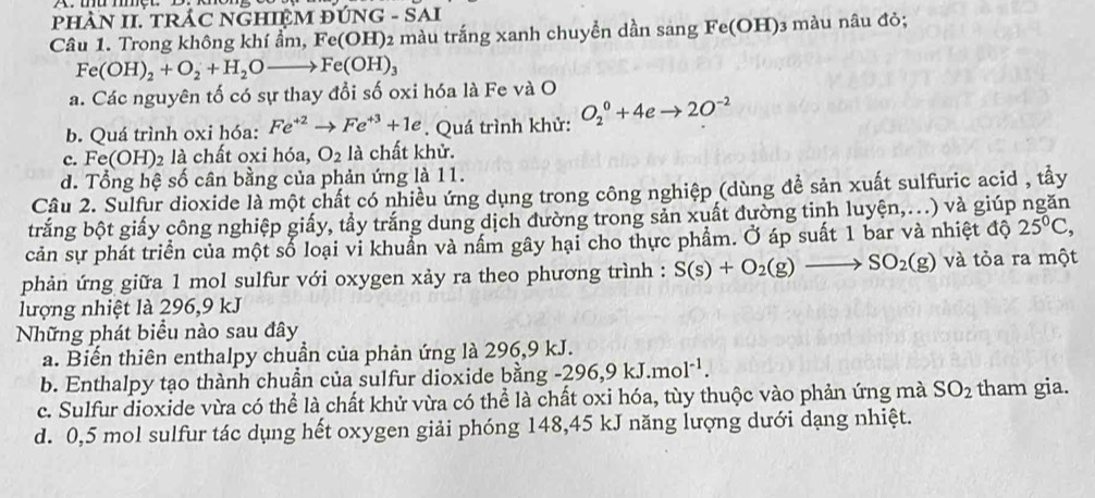 pHÀN II. TRÁC NGHIỆM ĐÚNG - SAI
Câu 1. Trong không khí ẩm, Fe(OH)2 màu trắng xanh chuyển dần sang Fe(OH)3 màu nâu đỏ;
Fe(OH)_2+O_2+H_2Oto Fe(OH)_3
a. Các nguyên tố có sự thay đổi số oxi hóa là Fe và O
b. Quá trình oxi hóa: Fe^(+2)to Fe^(+3)+1e. Quá trình khử: O_2^(0+4eto 2O^-2)
c. Fe(OH) 2 là chất oxi hóa, O_2 là chất khử.
d. Tổng hệ số cân bằng của phản ứng là 11.
Câu 2. Sulfur dioxide là một chất có nhiều ứng dụng trong công nghiệp (dùng đề sản xuất sulfuric acid , tầy
trắng bột giấy công nghiệp giấy, tầy trắng dung dịch dường trong sản xuất đường tinh luyện,...) và giúp ngăn
cản sự phát triển của một số loại vi khuẩn và nấm gây hại cho thực phẩm. Ở áp suất 1 bar và nhiệt độ 25°C
phản ứng giữa 1 mol sulfur với oxygen xảy ra theo phương trình : S(s)+O_2(g)to SO_2(g) và tỏa ra một
lượng nhiệt là 296,9 kJ
Những phát biểu nào sau đây
a. Biến thiên enthalpy chuẩn của phản ứng là 296,9 kJ.
b. Enthalpy tạo thành chuần của sulfur dioxide bằng -296,9kJ.mol^(-1).
c. Sulfur dioxide vừa có thể là chất khử vừa có thể là chất oxi hóa, tùy thuộc vào phản ứng mà SO_2 tham gia.
d. 0,5 mol sulfur tác dụng hết oxygen giải phóng 148,45 kJ năng lượng dưới dạng nhiệt.