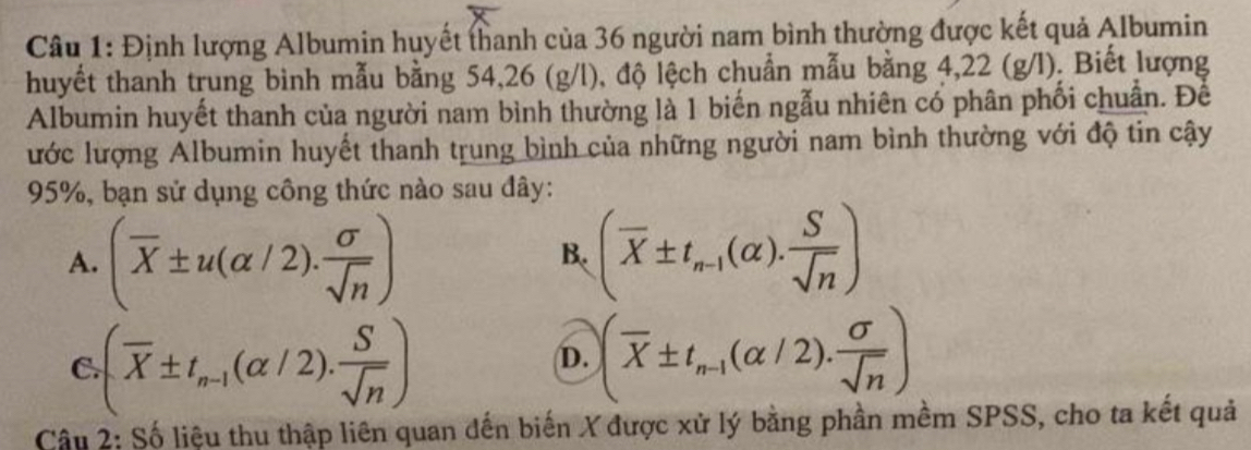 Định lượng Albumin huyết thanh của 36 người nam bình thường được kết quả Albumin
huyết thanh trung bình mẫu bằng 54, 26 (g/l), độ lệch chuẩn mẫu bằng 4,22 (g/l). Biết lượng
Albumin huyết thanh của người nam bình thường là 1 biến ngẫu nhiên có phân phối chuẩn. Để
ước lượng Albumin huyết thanh trung bình của những người nam bình thường với độ tin cậy
95%, bạn sử dụng công thức nào sau đây:
A. (overline X± u(alpha /2). sigma /sqrt(n) ) (overline X± t_n-1(alpha ). S/sqrt(n) )
B.
C (overline X± t_n-1(alpha /2). S/sqrt(n) )
D. (overline X± t_n-1(alpha /2). sigma /sqrt(n) )
Câu 2: Số liệu thu thập liên quan dến biến X được xử lý bằng phần mềm SPSS, cho ta kết quả