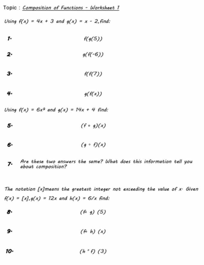 Topic : Composition of Functions - Worksheet 1 
Using f(x)=4x+3 and g(x)=x-2 , find: 
1.
f(g(5))
2.
g(f(-6))
3.
f(f(7))
4.
g(f(x))
Using f(x)=6x^2 and g(x)=14x+4 find: 
5.
(fcirc g)(x)
6.
(gcirc f)(x)
7. Are these two answers the same? What does this information tell you 
about composition? 
The notation [ x ]means the greatest integer not exceeding the value of x. Given
f(x)=[x], g(x)=12x and h(x)=6/x find: 
8.
(fcirc g)(5)
9.
(fcirc h)(x)
10· (h°f)(3)