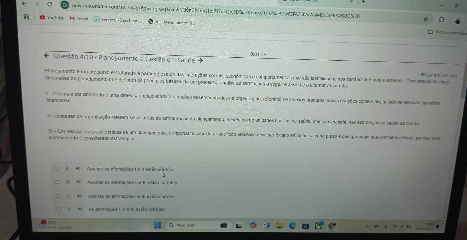 oD YouTube  Gmail Feegow - Seja bem-.. Al - Atendimento In...
Todos os marcador
0:01:35
Questão 4/10 - Planejamento e Gestão em Saúde
Planejamento é um processo estruturado a partir do estudo das interações sociais, econômicas e comportamentais que são identificadas nos cenários internos e externos. Com relação às cinco ⑩ Ler em voz alta
dimensões do planejamento que definem os princípios básicos de um processo, analise as afirmações a seguir e assinale a alternativa correta.
I  O tema a ser abordado é uma dimensão relacionada às funções desempenhadas na organização, referindo-se a novos produtos, novas relações comerciais, gestão de pessoas, questões
financeiras.
II - Unidades da organização referem-se às áreas de estruturação do planejamento, a exemplo de unidades básicas de saúde, atenção terciária, nas estratégias de saúde da família
II  Em relação às características de um planejamento, é importante considerar que todo processo deve ser focado em ações a curto prazo e que garantam sua confidencialidade, por isso todo
planejamento é considerado estratégico.
A  Apenas as afirmações I e II estão corretas.
B Apenas as afirmações II e III estão corretas
C  Apenas as afirmações I e III estão corretas.
D  As afirmações I, II e III estão corretas.
21°C
Pred nublado Pesquisar
1859