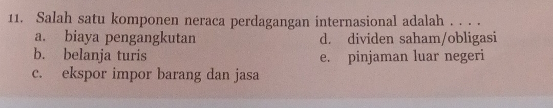 Salah satu komponen neraca perdagangan internasional adalah . . . .
a. biaya pengangkutan d. dividen saham/obligasi
b. belanja turis e. pinjaman luar negeri
c. ekspor impor barang dan jasa