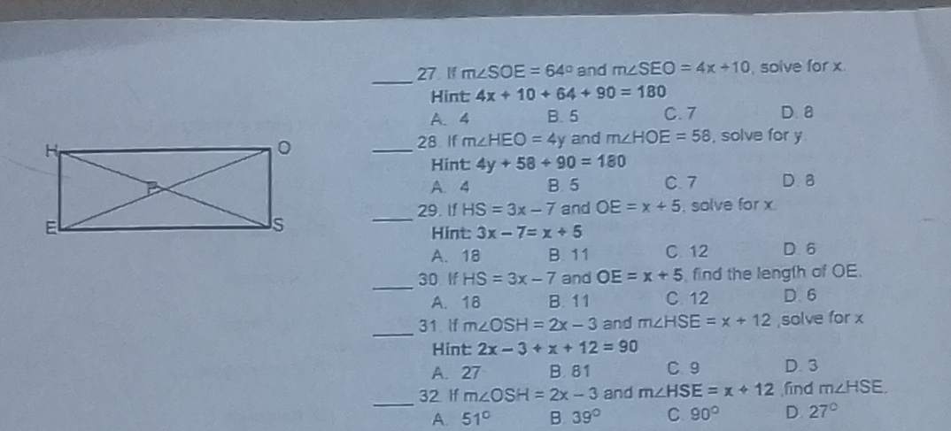 27 1f m∠ SOE=64° and m∠ SEO=4x+10 , solve for x.
Hint: 4x+10+64+90=180
A. 4 B. 5 C. 7 D. 8
_28. If m∠ HEO=4y and m∠ HOE=58 , solve for y
Hint: 4y+58+90=180
A. 4 B. 5 C. 7 D. 8
29. If HS=3x-7 and OE=x+5 , solve for x
_
Hint 3x-7=x+5
A. 18 B. 11 C 12 D. 6
_30 If HS=3x-7 and OE=x+5 find the leng(h of OE.
A. 18 B. 11 C. 12 D. 6
_
31 If m∠ OSH=2x-3 and m∠ HSE=x+12 ,solve for x
Hint: 2x-3+x+12=90
A. 27 B. 81 C9 D. 3
_32 If m∠ OSH=2x-3 and m∠ HSE=x+12 ,find m∠ HSE.
A. 51° B. 39° C 90° D. 27°