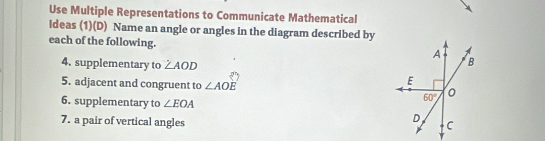 Use Multiple Representations to Communicate Mathematical
Ideas (1)(D) Name an angle or angles in the diagram described by
each of the following.
4. supplementary to ∠ AOD
5. adjacent and congruent to ∠ AOE
6. supplementary to ∠ EOA
7. a pair of vertical angles