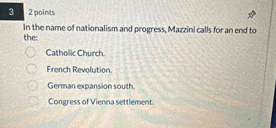 3 2 points
In the name of nationalism and progress, Mazzini calls for an end to
the:
Catholic Church.
French Revolution.
German expansion south.
Congress of Vienna settlement.