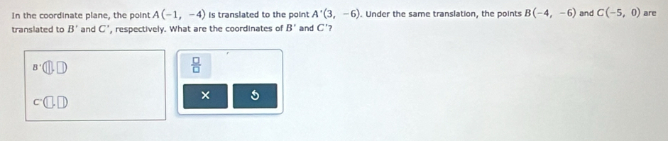 In the coordinate plane, the point A(-1,-4) is translated to the point A'(3,-6). Under the same translation, the points B(-4,-6)
translated to B' and C' , respectively. What are the coordinates of B' and C' 7 and C(-5,0) are
B'(□ ,□ )
 □ /□   
×
c^-(□ ,□ )