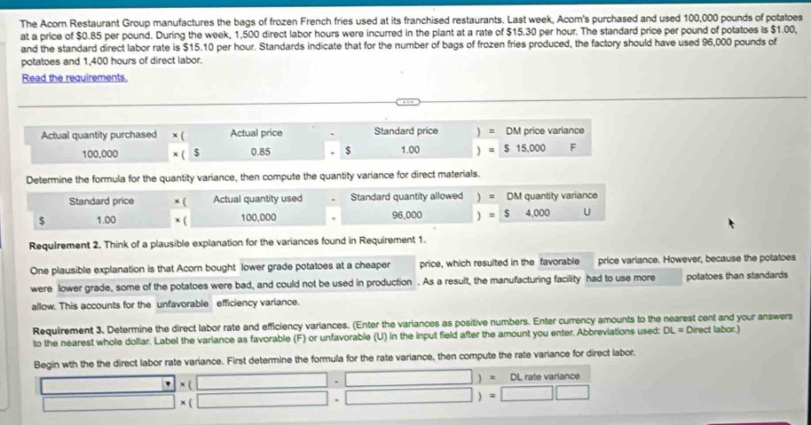 The Acorn Restaurant Group manufactures the bags of frozen French fries used at its franchised restaurants. Last week, Acom's purchased and used 100,000 pounds of potatoes 
at a price of $0.85 per pound. During the week, 1,500 direct labor hours were incurred in the plant at a rate of $15.30 per hour. The standard price per pound of potatoes is $1.00, 
and the standard direct labor rate is $15.10 per hour. Standards indicate that for the number of bags of frozen fries produced, the factory should have used 96,000 pounds of 
potatoes and 1,400 hours of direct labor. 
Read the requirements. 
Actual quantity purchased x ( Actual price Standard price ) = DM price variance
100,000 x ( $ 0.85 $ 1.00 =$15,000 F
Determine the formula for the quantity variance, then compute the quantity variance for direct materials. 
Standard price x ( Actual quantity used Standard quantity allowed : DM quantity variance
$ 1.00 x ( 100,000 96,000 =$4,000 U
Requirement 2. Think of a plausible explanation for the variances found in Requirement 1. 
One plausible explanation is that Acorn bought lower grade potatoes at a cheaper price, which resulted in the favorable price variance. However, because the potatoes 
were lower grade, some of the potatoes were bad, and could not be used in production . As a result, the manufacturing facility had to use more potatoes than standards 
allow. This accounts for the unfavorable efficiency variance. 
Requirement 3. Determine the direct labor rate and efficiency variances. (Enter the variances as positive numbers. Enter currency amounts to the nearest cent and your answers 
to the nearest whole dollar. Label the variance as favorable (F) or unfavorable (U) in the input field after the amount you enter. Abbreviations used: DL= Direct labor.) 
Begin wth the the direct labor rate variance. First determine the formula for the rate variance, then compute the rate variance for direct labor.
□ * (□ -□ )=0L rate variance
□ * (□ · □ )=□ □