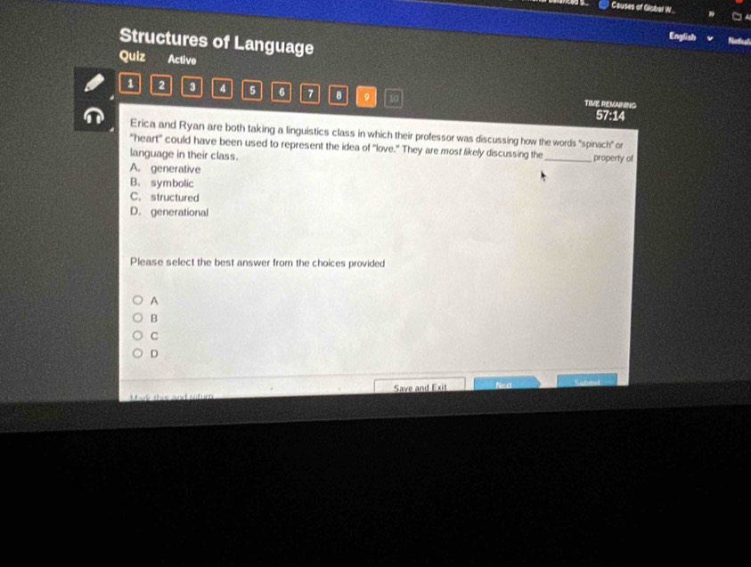 Causes of Global W..
Structures of Language
English 
Quiz Active
1 2 3 4 5 6 7 8 。 10
TIVE REMUNING
57:14
Erica and Ryan are both taking a linguistics class in which their professor was discussing how the words "spinach" or
"heart" could have been used to represent the idea of "love." They are most likely discussing the_ property of
language in their class.
A. generative
B. symbolic
C. structured
D. generational
Please select the best answer from the choices provided
A
B
C
D
Mark this and return Save and Exit Neod Subent