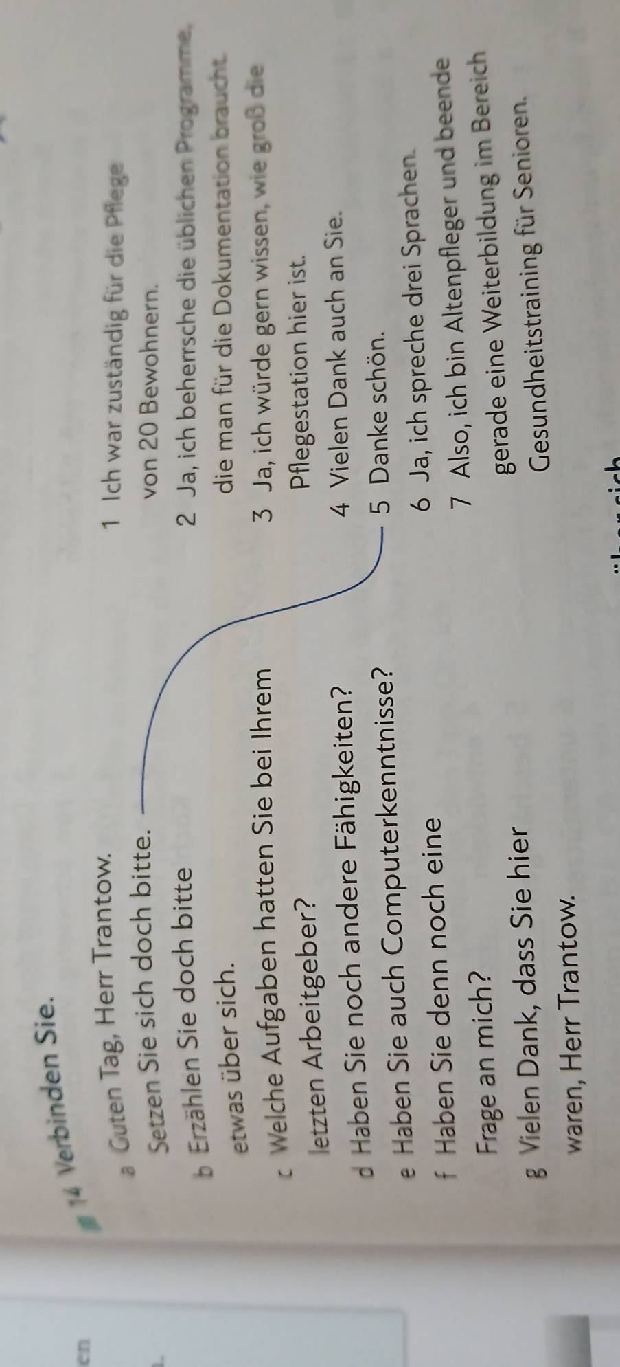 en 
14 Verbinden Sie. 
a Guten Tag, Herr Trantow. 
1 Ich war zuständig für die Pflege 
L 
Setzen Sie sich doch bitte. von 20 Bewohnern. 
b Erzählen Sie doch bitte 2 Ja, ich beherrsche die üblichen Programme. 
etwas über sich. 
die man für die Dokumentation braucht. 
Welche Aufgaben hatten Sie bei Ihrem 3 Ja, ich würde gern wissen, wie groß die 
letzten Arbeitgeber? Pflegestation hier ist. 
d Haben Sie noch andere Fähigkeiten? 4 Vielen Dank auch an Sie. 
e Haben Sie auch Computerkenntnisse? 5 Danke schön. 
f Haben Sie denn noch eine 6 Ja, ich spreche drei Sprachen. 
Frage an mich? 7 Also, ich bin Altenpfleger und beende 
gerade eine Weiterbildung im Bereich 
g Vielen Dank, dass Sie hier 
Gesundheitstraining für Senioren. 
waren, Herr Trantow.