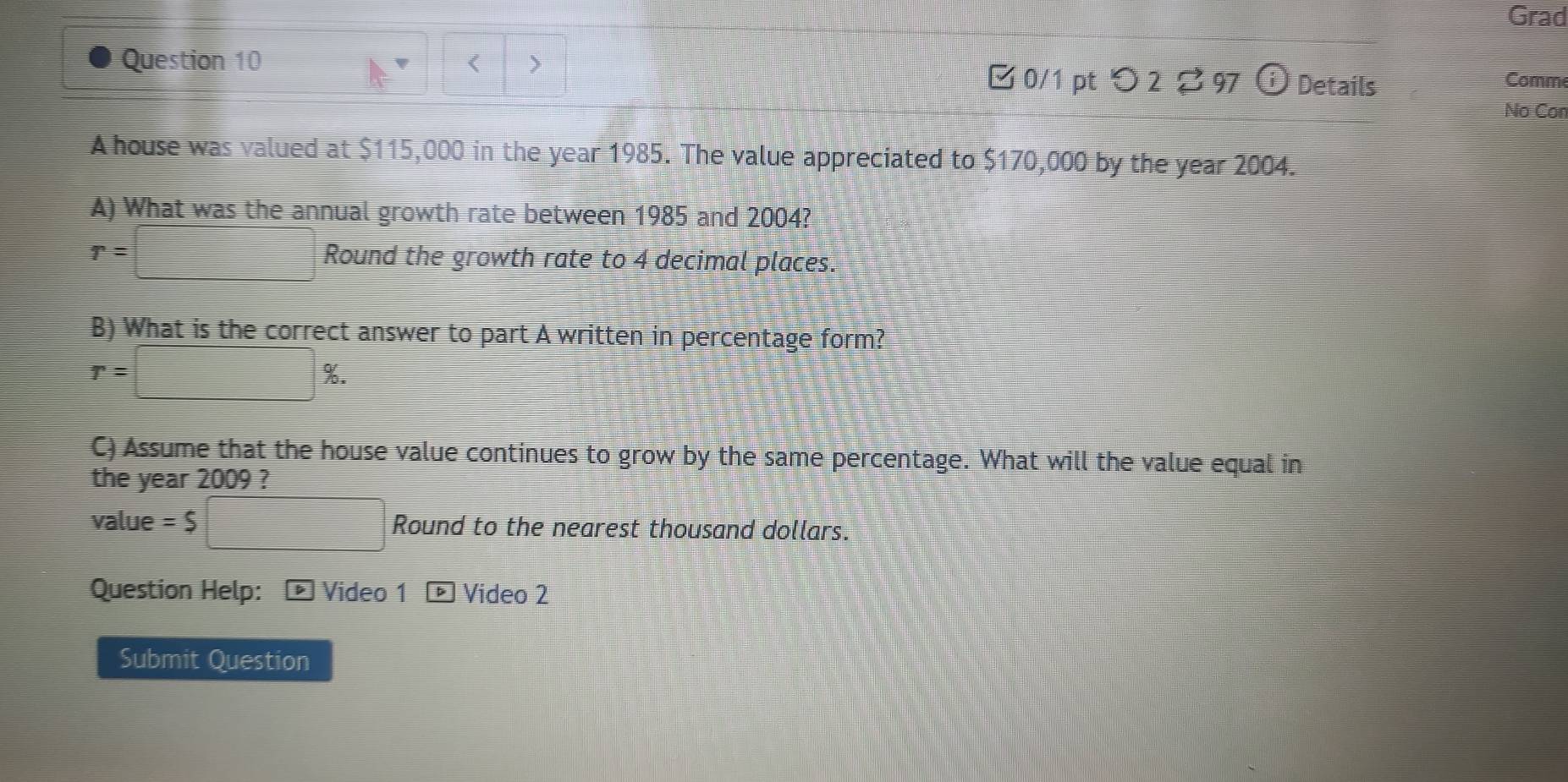 Grad 
Question 10 < > Details Comm 
□ 0/1 ptつ 2 97 
No Con 
A house was valued at $115,000 in the year 1985. The value appreciated to $170,000 by the year 2004. 
A) What was the annual growth rate between 1985 and 2004?
r=□ Round the growth rate to 4 decimal places. 
B) What is the correct answer to part A written in percentage form?
r=□ %. 
C) Assume that the house value continues to grow by the same percentage. What will the value equal in 
the year 2009 ? 
value =$□ Round to the nearest thousand dollars. 
Question Help: - Video 1 Video 2 
Submit Question