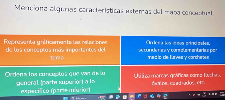 Menciona algunas características externas del mapa conceptual. 
Representa gráficamente las relaciones Ordena las ideas principales, 
de los conceptos más importantes del secundarias y complementarias por 
tema medio de llaves y corchetes 
Ordena los conceptos que van de lo Utiliza marcas gráficas como flechas, 
general (parte superior) a lo óvalos, cuadrados, etc. 
especifico (parte inferior) 
Búsqueda