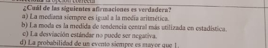 ¿Cuál de las siguientes afirmaciones es verdadera?
a) La mediana siempre es igual a la media aritmética.
b) La moda es la medida de tendencia central más utilizada en estadística.
c) La desviación estándar no puede ser negativa.
d) La probabilidad de un evento siempre es mayor que 1.