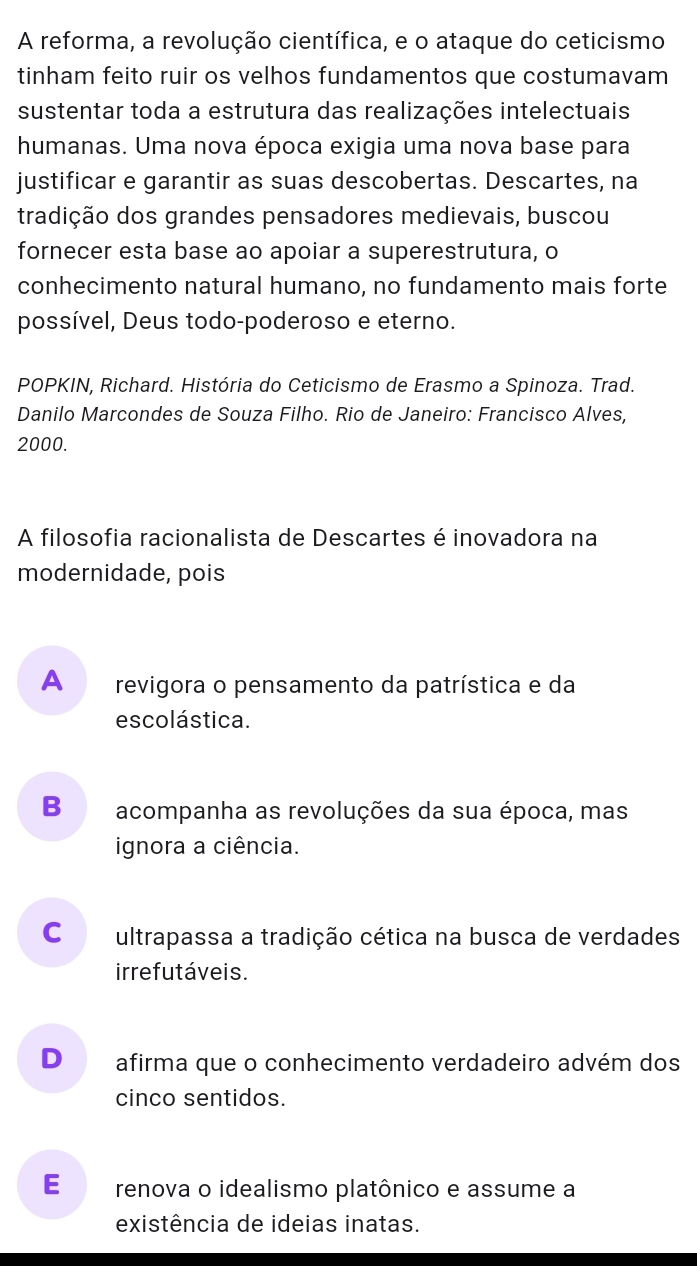 A reforma, a revolução científica, e o ataque do ceticismo
tinham feito ruir os velhos fundamentos que costumavam
sustentar toda a estrutura das realizações intelectuais
humanas. Uma nova época exigia uma nova base para
justificar e garantir as suas descobertas. Descartes, na
tradição dos grandes pensadores medievais, buscou
fornecer esta base ao apoiar a superestrutura, o
conhecimento natural humano, no fundamento mais forte
possível, Deus todo-poderoso e eterno.
POPKIN, Richard. História do Ceticismo de Erasmo a Spinoza. Trad.
Danilo Marcondes de Souza Filho. Rio de Janeiro: Francisco Alves,
2000.
A filosofia racionalista de Descartes é inovadora na
modernidade, pois
A revigora o pensamento da patrística e da
escolástica.
B acompanha as revoluções da sua época, mas
ignora a ciência.
Co ultrapassa a tradição cética na busca de verdades
irrefutáveis.
D afirma que o conhecimento verdadeiro advém dos
cinco sentidos.
E renova o idealismo platônico e assume a
existência de ideias inatas.