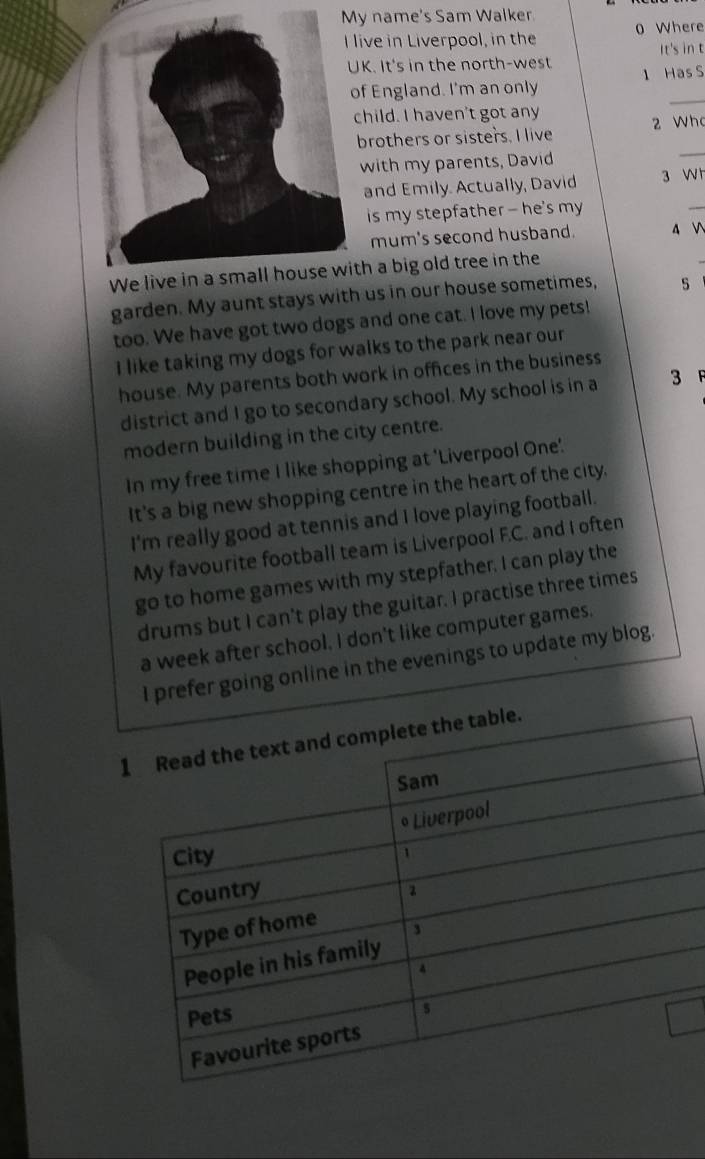 name's Sam Walker 
live in Liverpool, in the 0 Where 
It's in t 
K. It's in the north-west 1 Has S 
_ 
f England. I'm an only 
child. I haven't got any 
brothers or sisters. I live 2 Wh 
with my parents, David 
_ 
and Emily. Actually, David 3 W h 
is my stepfather — he's my 
_ 
mum's second husband. 4  
th a big old tree in the 
garden. My aunt stays with us in our house sometimes, s 
too. We have got two dogs and one cat. I love my pets! 
I like taking my dogs for walks to the park near our 
house. My parents both work in offices in the business 
district and I go to secondary school. My school is in a 3
modern building in the city centre. 
In my free time I like shopping at 'Liverpool One'. 
It's a big new shopping centre in the heart of the city. 
I'm really good at tennis and I love playing football. 
My favourite football team is Liverpool F.C. and I often 
go to home games with my stepfather. I can play the 
drums but I can't play the guitar. I practise three times 
a week after school. I don't like computer games. 
I prefer going online in the evenings to update my blog.