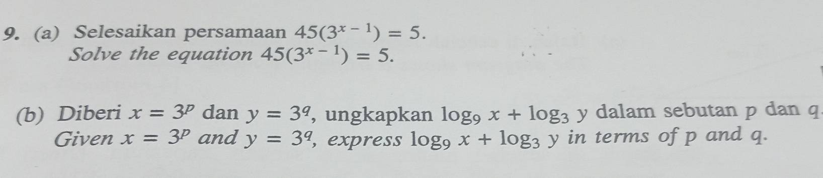 Selesaikan persamaan 45(3^(x-1))=5. 
Solve the equation 45(3^(x-1))=5. 
(b) Diberi x=3^p dan y=3^q , ungkapkan log _9x+log _3 y dalam sebutan p dan q
Given x=3^p and y=3^q , express log _9x+log _3y in terms of p and q.