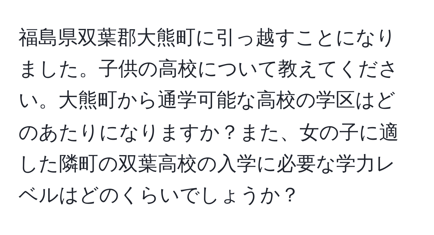 福島県双葉郡大熊町に引っ越すことになりました。子供の高校について教えてください。大熊町から通学可能な高校の学区はどのあたりになりますか？また、女の子に適した隣町の双葉高校の入学に必要な学力レベルはどのくらいでしょうか？