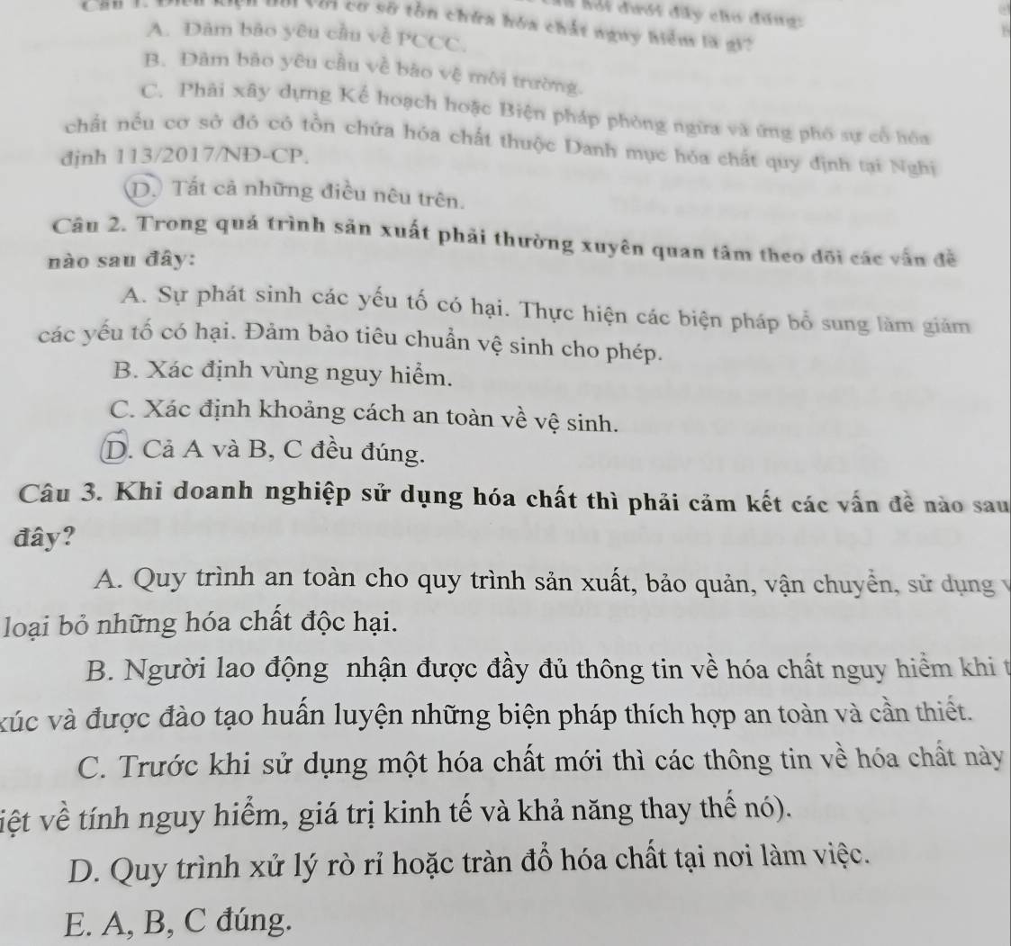 à lội đưới đây chơ đúng:
Với cơ sỡ tồn chứa hóa chất nguy hiểm là gi?
A. Dâm bào yêu cầu về PCCC
B. Đâm bảo yêu cầu về bào vệ môi trường.
C. Phải xây dựng Kể hoạch hoặc Biện pháp phòng ngừa và ứng phố sự cổ hòa
chất nều cơ sở đó có tồn chứa hóa chất thuộc Danh mục hóa chất quy định tại Nghị
đjnh 113/2017/NĐ-CP.
D. Tất cả những điều nêu trên.
Câu 2. Trong quá trình sản xuất phải thường xuyên quan tâm theo đõi các vẫn đề
nào sau đây:
A. Sự phát sinh các yếu tố có hại. Thực hiện các biện pháp bổ sung làm giám
các yếu tố có hại. Đảm bảo tiêu chuẩn vệ sinh cho phép.
B. Xác định vùng nguy hiểm.
C. Xác định khoảng cách an toàn về vệ sinh.
D. Cả A và B, C đều đúng.
Câu 3. Khi doanh nghiệp sử dụng hóa chất thì phải cảm kết các vấn đề nào sau
đây?
A. Quy trình an toàn cho quy trình sản xuất, bảo quản, vận chuyển, sử dụng y
loại bỏ những hóa chất độc hại.
B. Người lao động nhận được đầy đủ thông tin về hóa chất nguy hiểm khi t
xúc và được đào tạo huấn luyện những biện pháp thích hợp an toàn và cần thiết.
C. Trước khi sử dụng một hóa chất mới thì các thông tin về hóa chất này
việt về tính nguy hiểm, giá trị kinh tế và khả năng thay thế nó).
D. Quy trình xử lý rò rỉ hoặc tràn đổ hóa chất tại nơi làm việc.
E. A, B, C đúng.