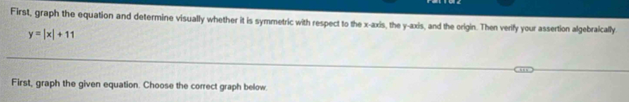 First, graph the equation and determine visually whether it is symmetric with respect to the x-axis, the y-axis, and the origin. Then verify your assertion algebraically.
y=|x|+11
First, graph the given equation. Choose the correct graph below.