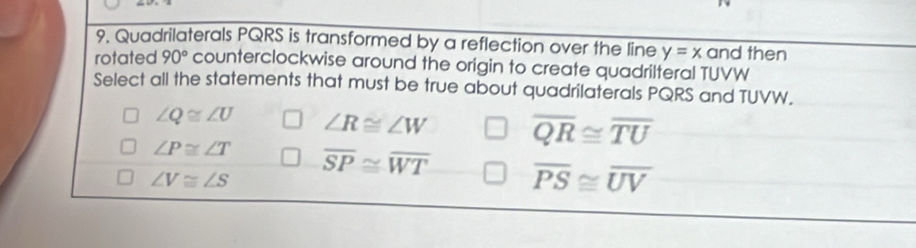 Quadrilaterals PQRS is transformed by a reflection over the line y=x and then
rotated 90° counterclockwise around the origin to create quadrilteral TUVW
Select all the statements that must be true about quadrilaterals PQRS and TUVW.
∠ Q≌ ∠ U ∠ R≌ ∠ W
overline QR≌ overline TU
∠ P≌ ∠ T overline SP≌ overline WT
∠ V≌ ∠ S
overline PS≌ overline UV