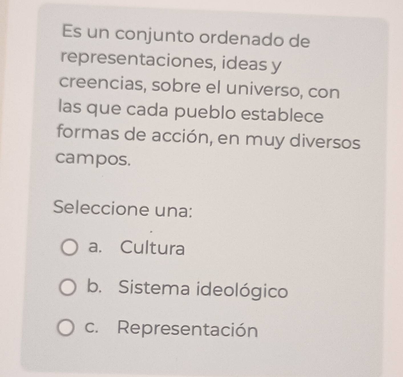 Es un conjunto ordenado de
representaciones, ideas y
creencias, sobre el universo, con
las que cada pueblo establece
formas de acción, en muy diversos
campos.
Seleccione una:
a. Cultura
b. Sistema ideológico
c. Representación