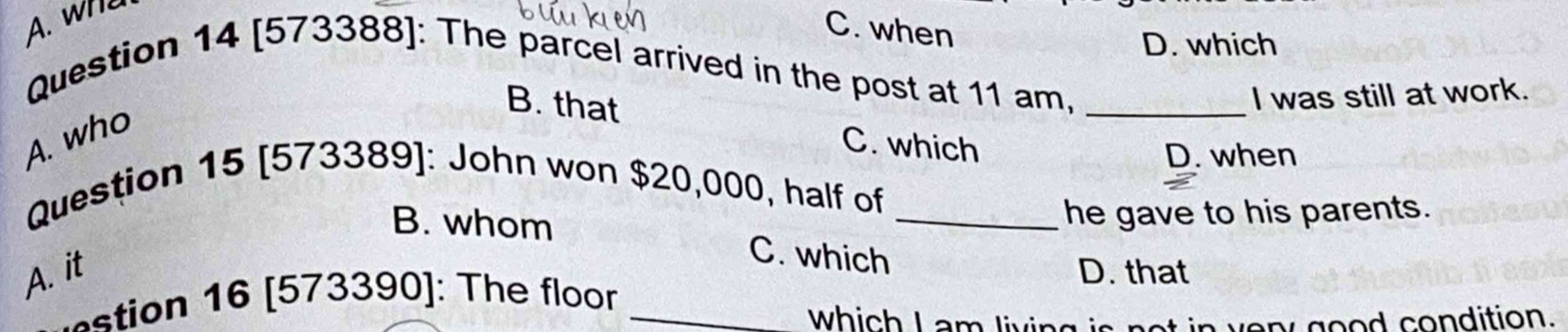 A. wh
C. when
D. which
Question 14 [573388]: The parcel arrived in the post at 11 am,_
B. that
I was still at work.
A. who
C. which
D. when
Question 15 [573389]: John won $20,000, half of_
he gave to his parents.
B. whom C. which
A. it D. that
ti n 6 [ 573390]: The floor_
which I am living i n ve r good condition.