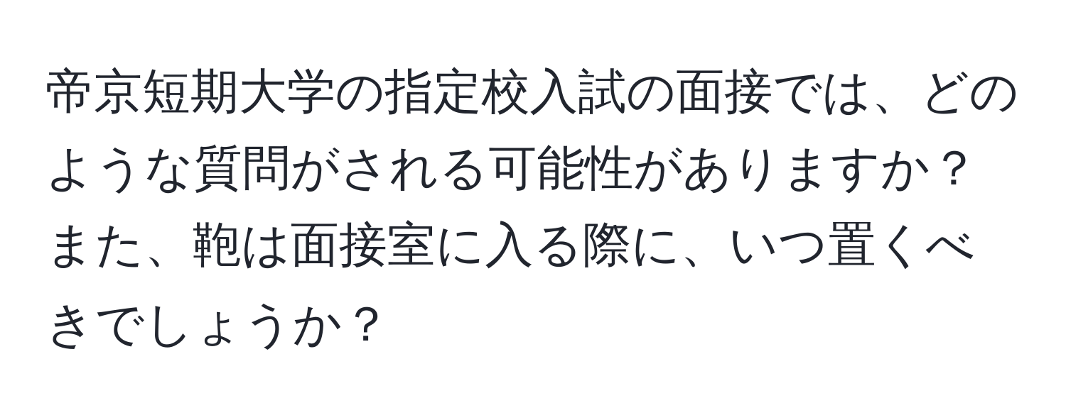 帝京短期大学の指定校入試の面接では、どのような質問がされる可能性がありますか？また、鞄は面接室に入る際に、いつ置くべきでしょうか？