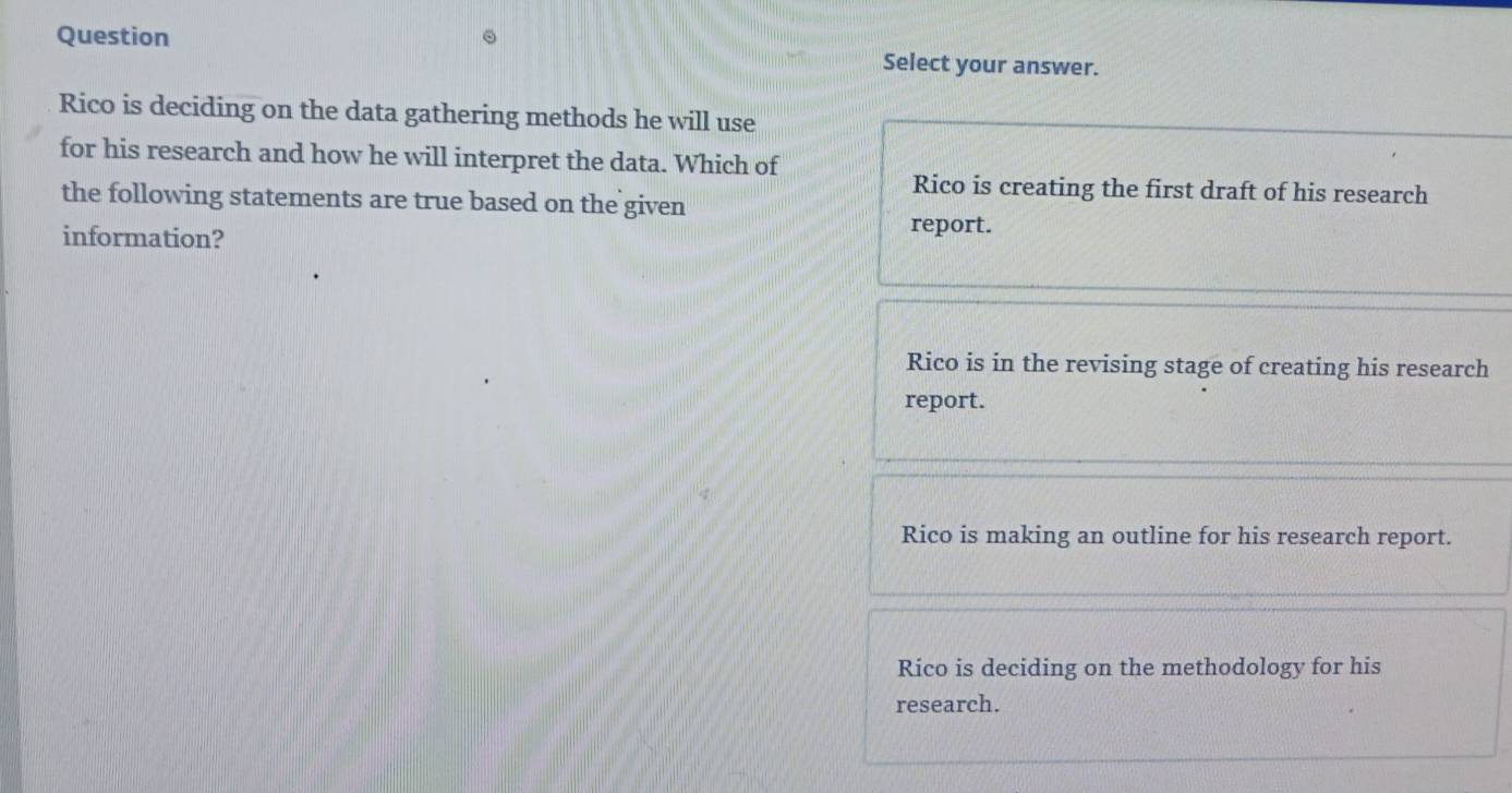 Question
Select your answer.
Rico is deciding on the data gathering methods he will use
for his research and how he will interpret the data. Which of
Rico is creating the first draft of his research
the following statements are true based on the given
information?
report.
Rico is in the revising stage of creating his research
report.
Rico is making an outline for his research report.
Rico is deciding on the methodology for his
research.