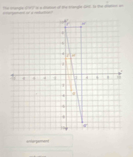 The triangle G'HI is a dilation of the triangle GHI. Is the dilation an
enfargement or a reduction?
enlargement